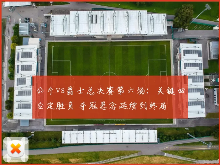公牛vs爵士总决赛第六场：关键回合定胜负 夺冠悬念延续到终局