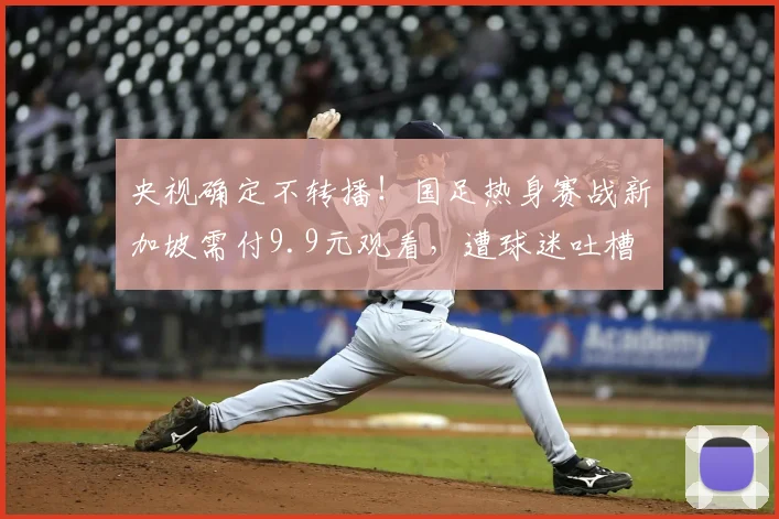 央视确定不转播！国足热身赛战新加坡需付9.9元观看，遭球迷吐槽