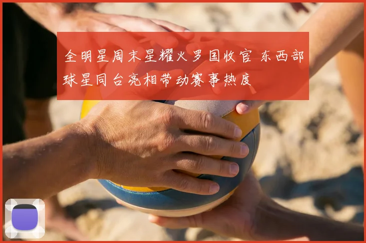 全明星周末星耀火罗国收官 东西部球星同台亮相带动赛事热度