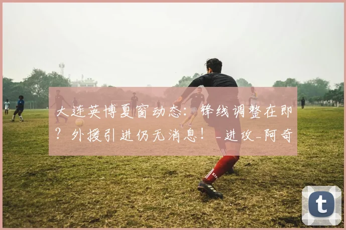 大连英博夏窗动态：锋线调整在即？外援引进仍无消息！_进攻_阿奇姆彭_问题