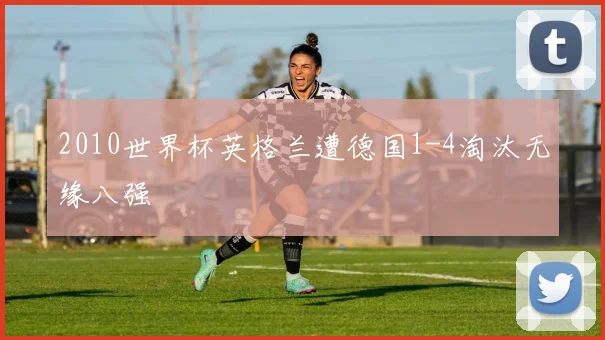 2010世界杯英格兰遭德国1-4淘汰无缘八强