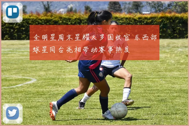 全明星周末星耀火罗国收官 东西部球星同台亮相带动赛事热度