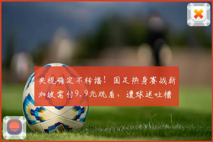 央视确定不转播！国足热身赛战新加坡需付9.9元观看，遭球迷吐槽