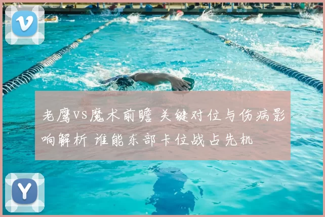 老鹰vs魔术前瞻 关键对位与伤病影响解析 谁能东部卡位战占先机