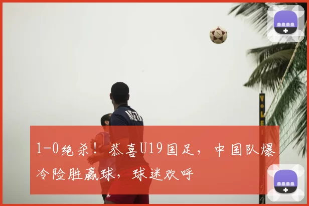 1-0绝杀！恭喜U19国足，中国队爆冷险胜赢球，球迷欢呼