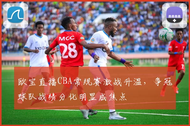 欧宝直播CBA常规赛激战升温，争冠球队战绩分化明显成焦点