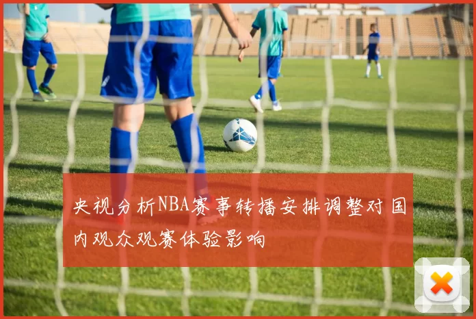 央视分析NBA赛事转播安排调整对国内观众观赛体验影响