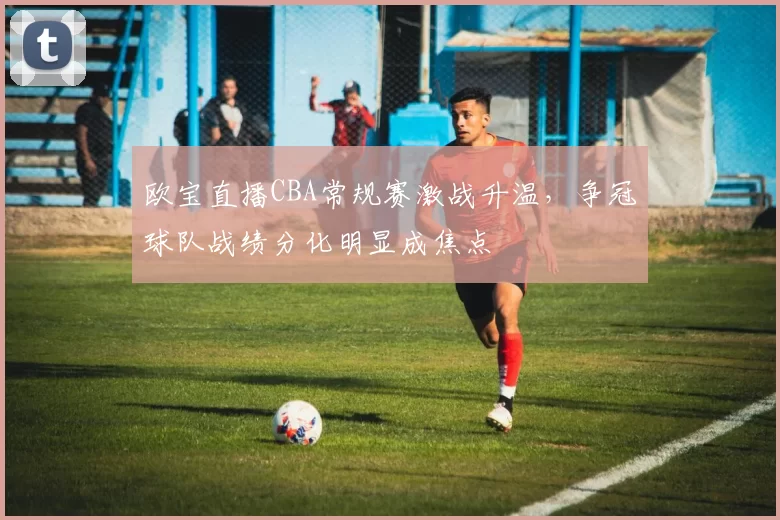 欧宝直播CBA常规赛激战升温，争冠球队战绩分化明显成焦点