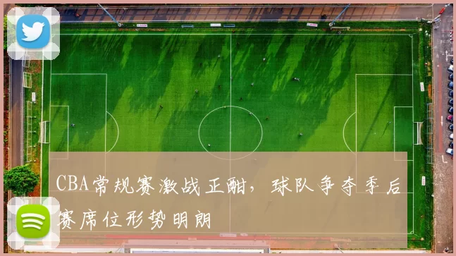 CBA常规赛激战正酣，球队争夺季后赛席位形势明朗