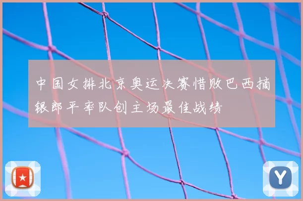 中国女排北京奥运决赛惜败巴西摘银郎平率队创主场最佳战绩