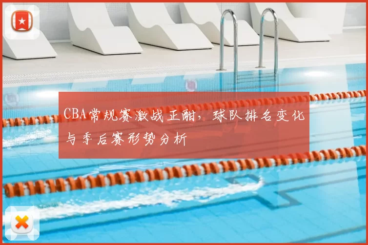 CBA常规赛激战正酣，球队排名变化与季后赛形势分析