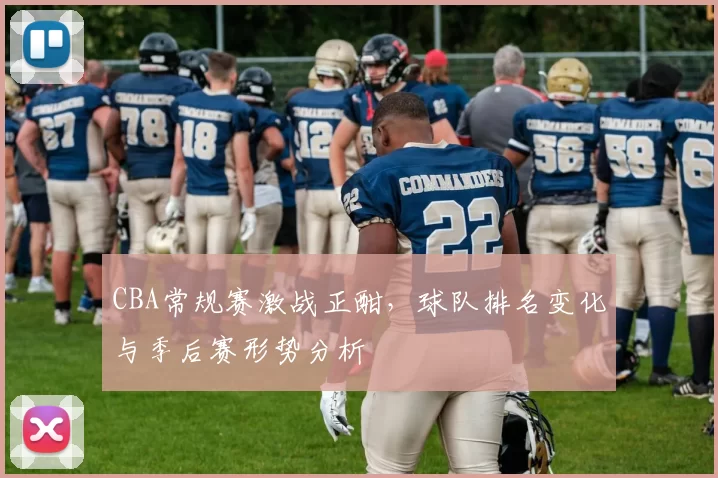 CBA常规赛激战正酣，球队排名变化与季后赛形势分析