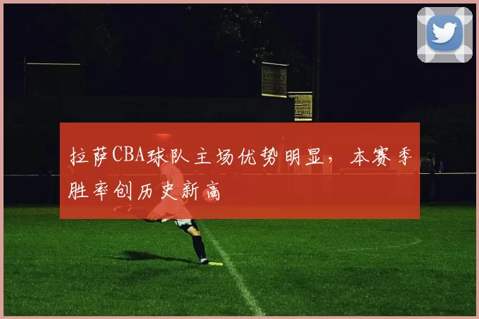 拉萨CBA球队主场优势明显，本赛季胜率创历史新高