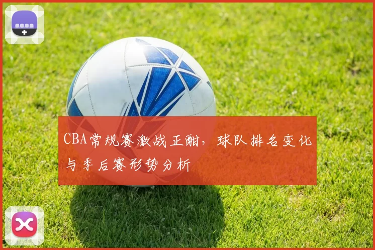 CBA常规赛激战正酣，球队排名变化与季后赛形势分析