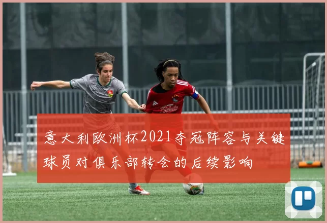 意大利欧洲杯2021夺冠阵容与关键球员对俱乐部转会的后续影响