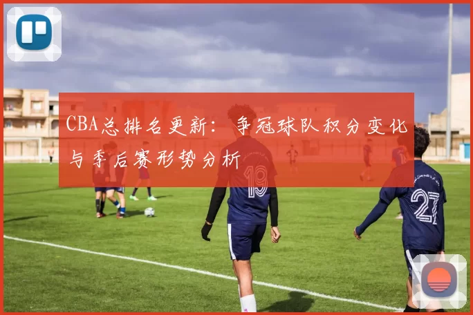 CBA总排名更新：争冠球队积分变化与季后赛形势分析