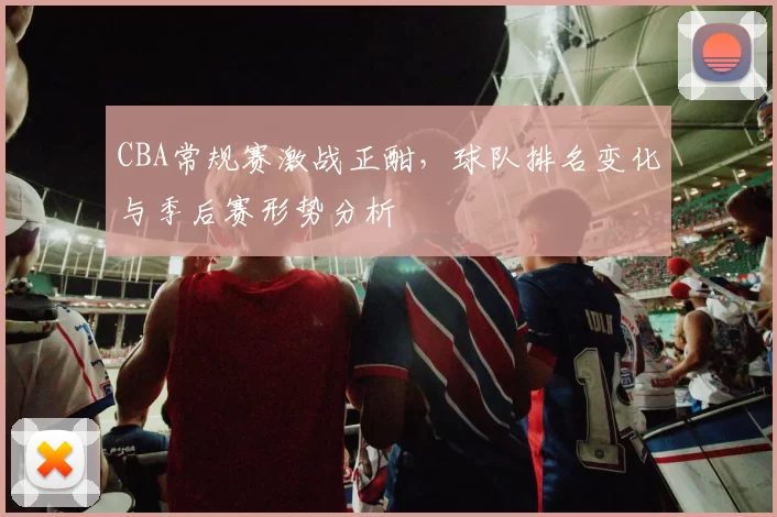 CBA常规赛激战正酣,球队排名变化与季后赛形势分析