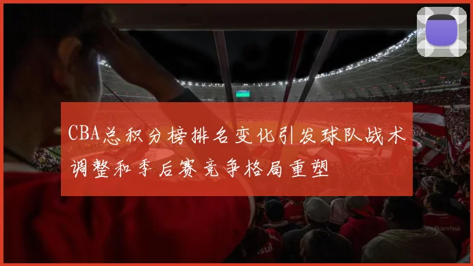 CBA总积分榜排名变化引发球队战术调整和季后赛竞争格局重塑