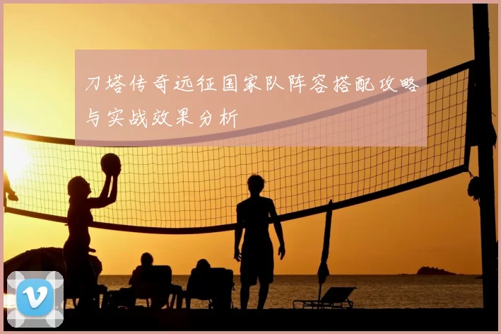 刀塔传奇远征国家队阵容搭配攻略与实战效果分析